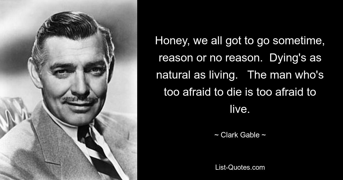 Honey, we all got to go sometime, reason or no reason.  Dying's as natural as living.   The man who's too afraid to die is too afraid to live. — © Clark Gable