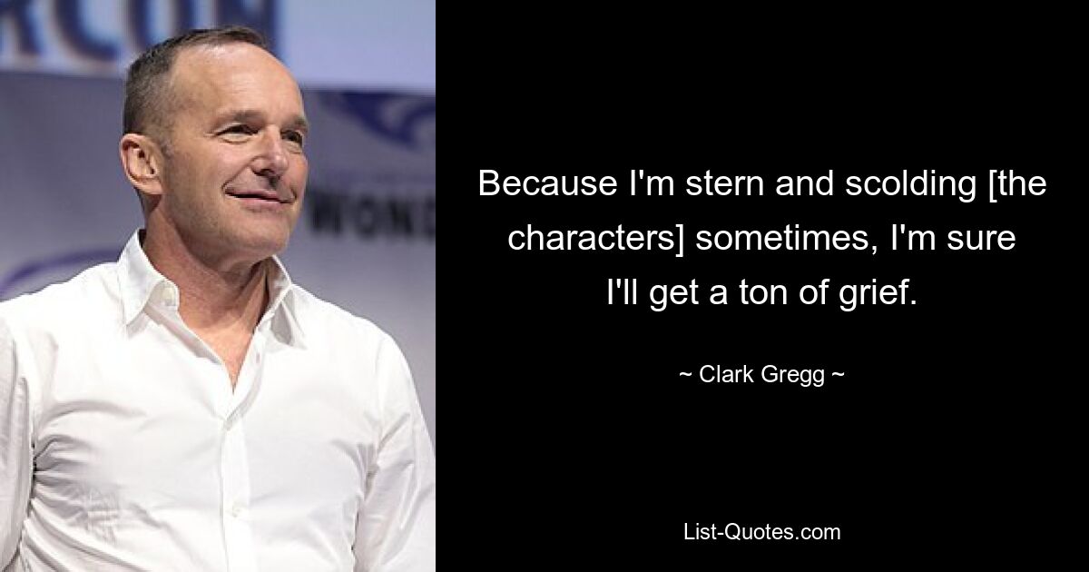 Because I'm stern and scolding [the characters] sometimes, I'm sure I'll get a ton of grief. — © Clark Gregg