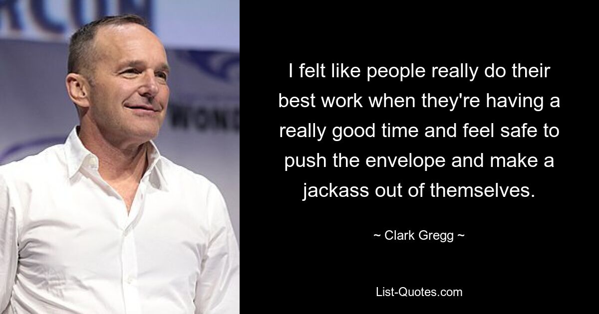 I felt like people really do their best work when they're having a really good time and feel safe to push the envelope and make a jackass out of themselves. — © Clark Gregg