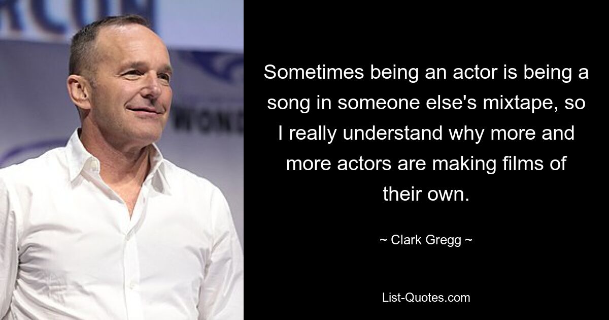 Sometimes being an actor is being a song in someone else's mixtape, so I really understand why more and more actors are making films of their own. — © Clark Gregg