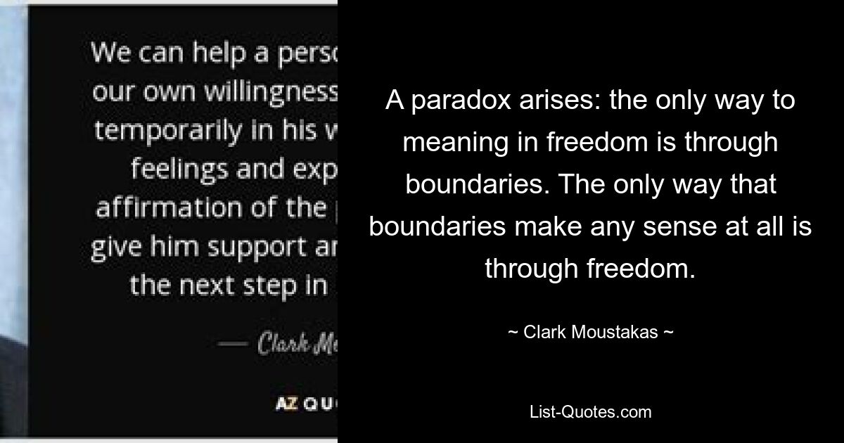 A paradox arises: the only way to meaning in freedom is through boundaries. The only way that boundaries make any sense at all is through freedom. — © Clark Moustakas