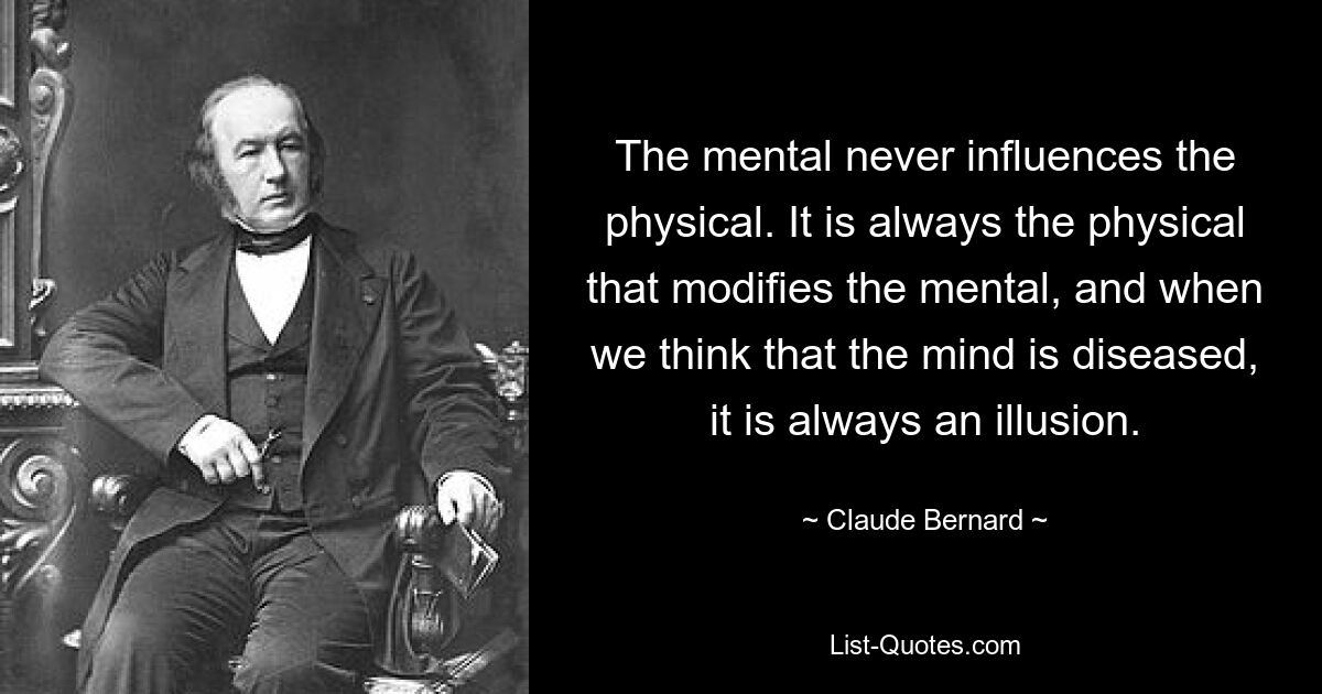 The mental never influences the physical. It is always the physical that modifies the mental, and when we think that the mind is diseased, it is always an illusion. — © Claude Bernard