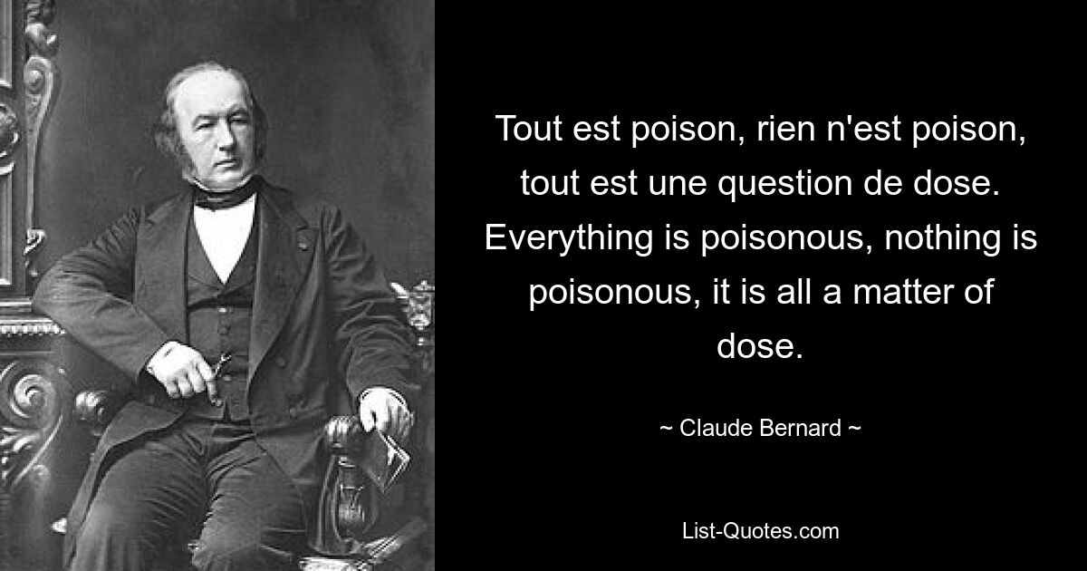 Tout est poison, rien n'est poison, tout est une question de dose. Everything is poisonous, nothing is poisonous, it is all a matter of dose. — © Claude Bernard