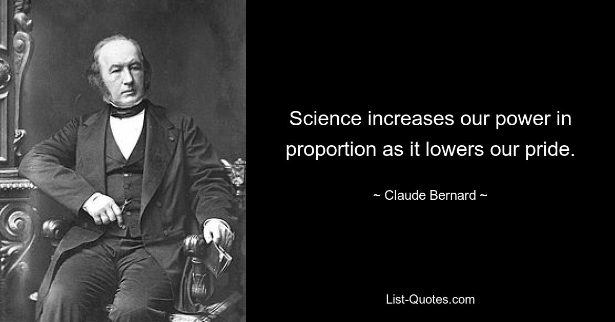 Science increases our power in proportion as it lowers our pride. — © Claude Bernard