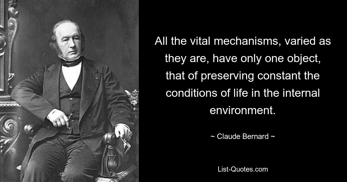 All the vital mechanisms, varied as they are, have only one object, that of preserving constant the conditions of life in the internal environment. — © Claude Bernard