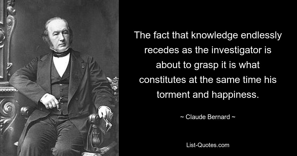 The fact that knowledge endlessly recedes as the investigator is about to grasp it is what constitutes at the same time his torment and happiness. — © Claude Bernard