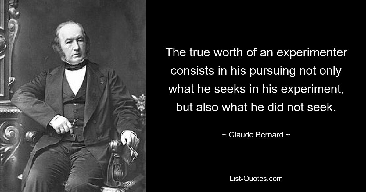 The true worth of an experimenter consists in his pursuing not only what he seeks in his experiment, but also what he did not seek. — © Claude Bernard