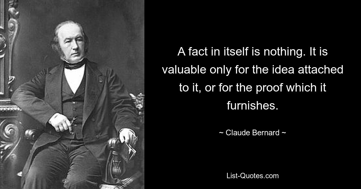 A fact in itself is nothing. It is valuable only for the idea attached to it, or for the proof which it furnishes. — © Claude Bernard