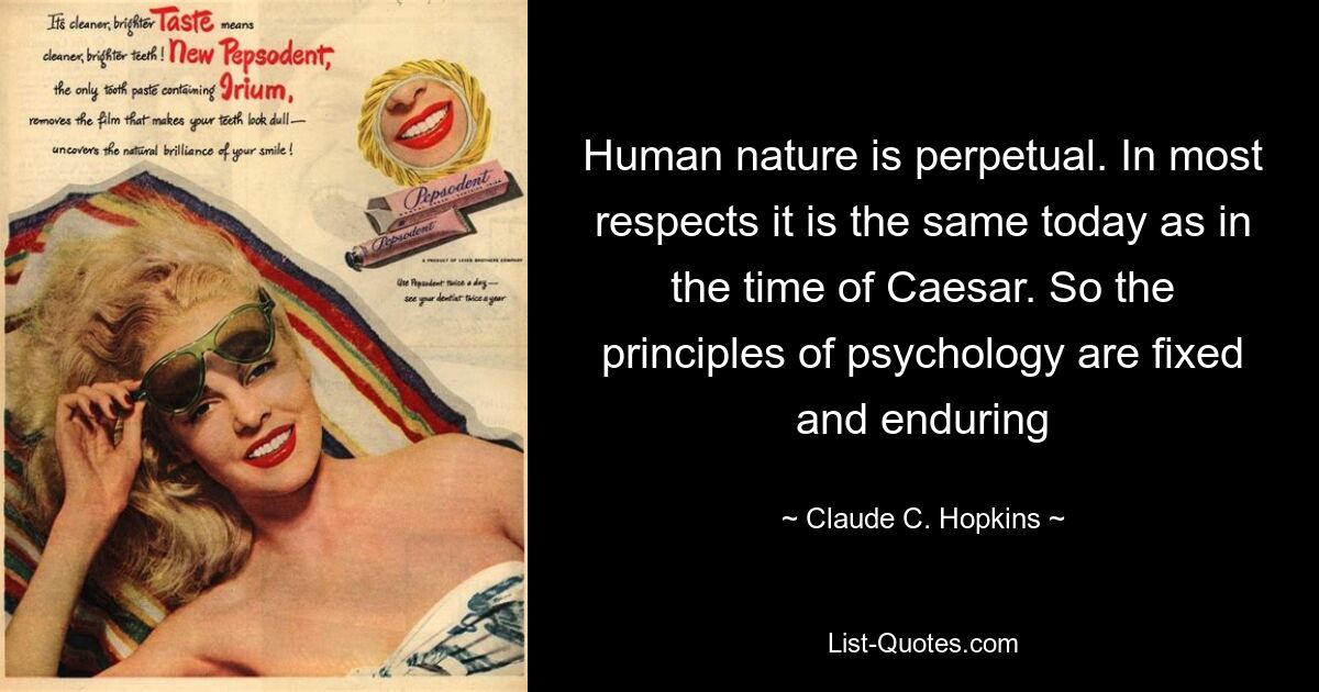 Human nature is perpetual. In most respects it is the same today as in the time of Caesar. So the principles of psychology are fixed and enduring — © Claude C. Hopkins