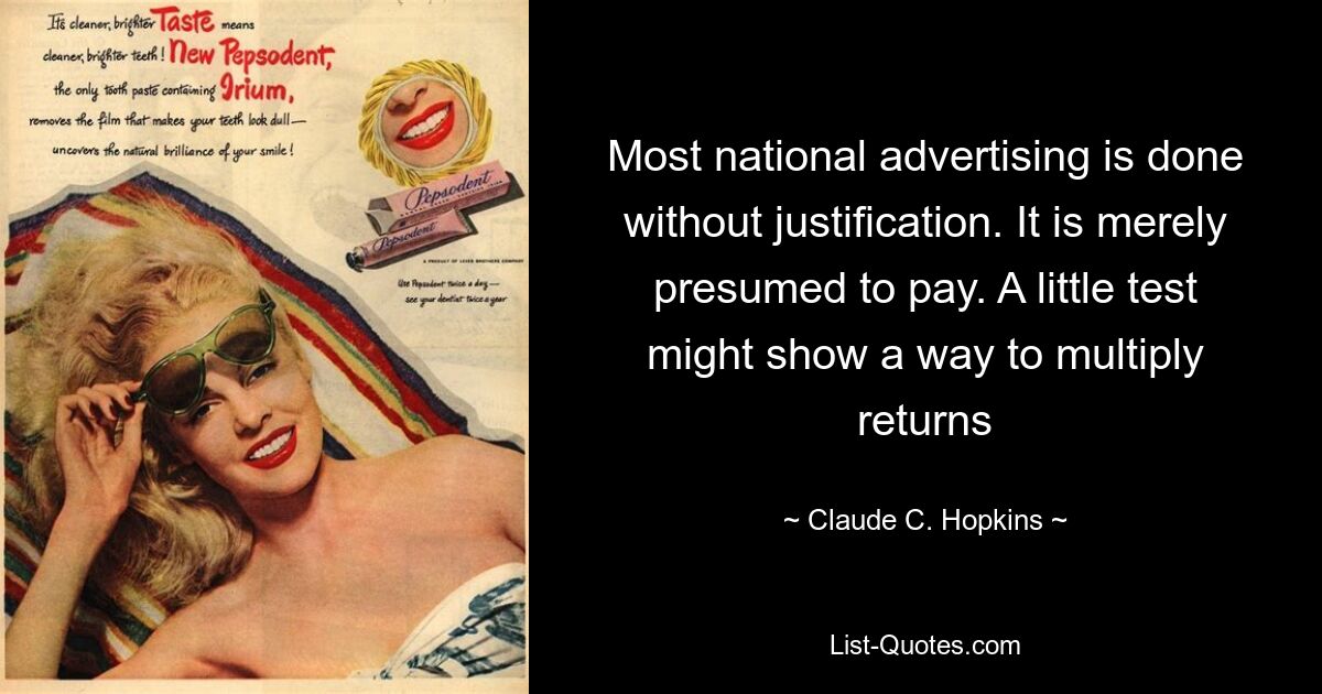 Most national advertising is done without justification. It is merely presumed to pay. A little test might show a way to multiply returns — © Claude C. Hopkins