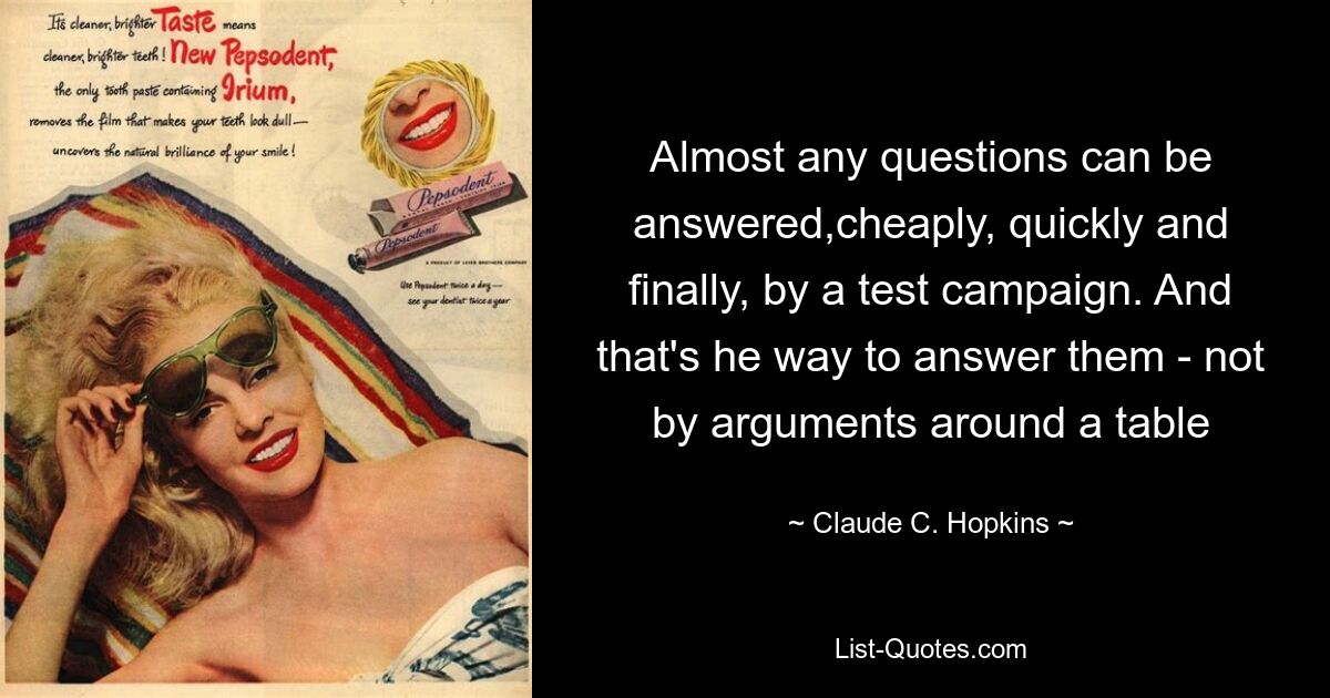 Almost any questions can be answered,cheaply, quickly and finally, by a test campaign. And that's he way to answer them - not by arguments around a table — © Claude C. Hopkins