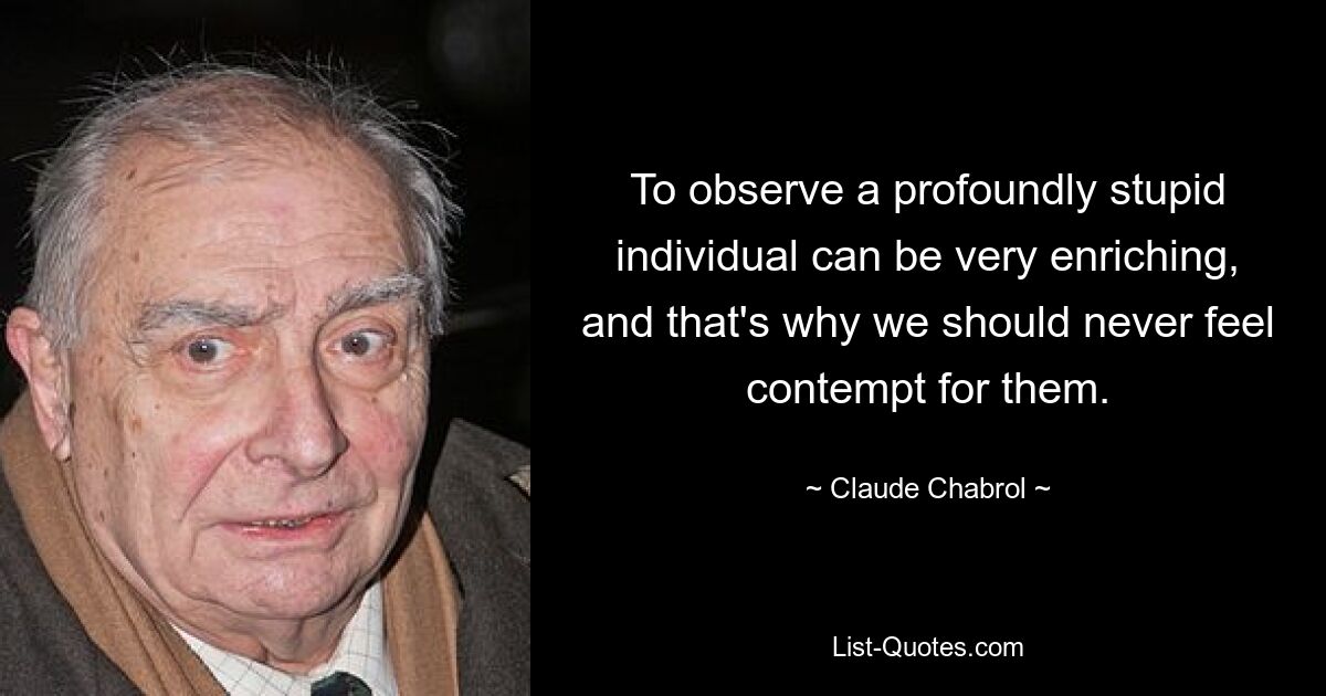 To observe a profoundly stupid individual can be very enriching, and that's why we should never feel contempt for them. — © Claude Chabrol