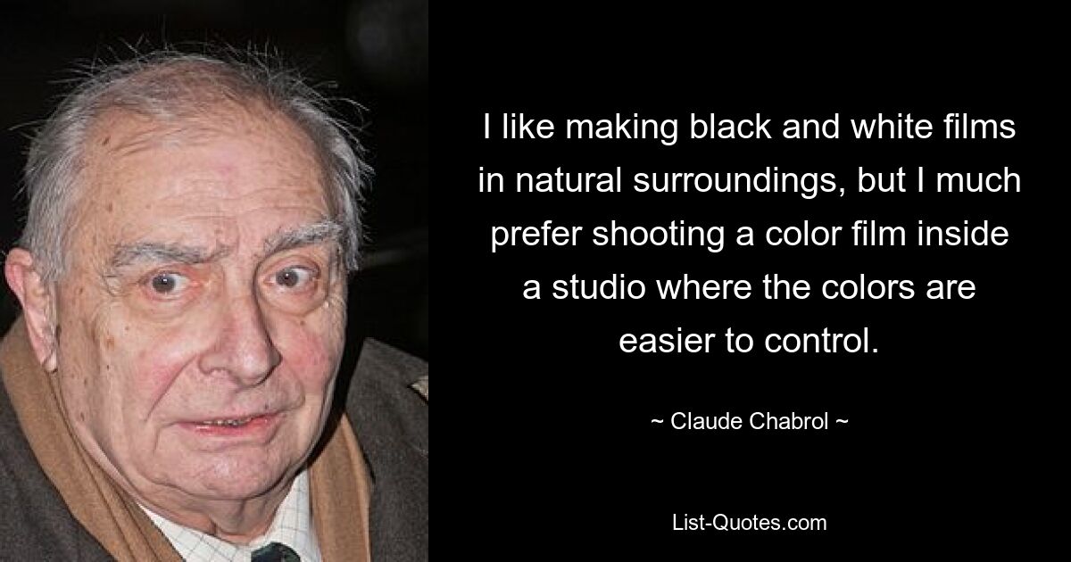 I like making black and white films in natural surroundings, but I much prefer shooting a color film inside a studio where the colors are easier to control. — © Claude Chabrol