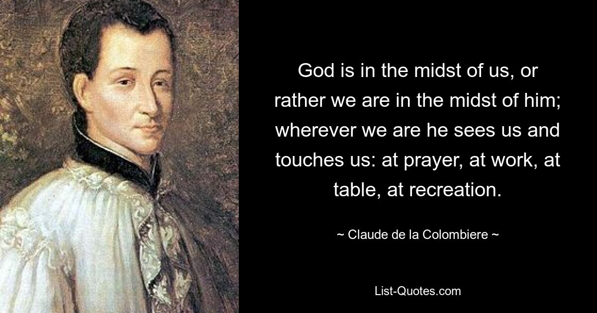 God is in the midst of us, or rather we are in the midst of him; wherever we are he sees us and touches us: at prayer, at work, at table, at recreation. — © Claude de la Colombiere