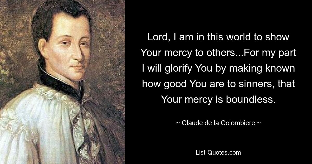 Lord, I am in this world to show Your mercy to others...For my part I will glorify You by making known how good You are to sinners, that Your mercy is boundless. — © Claude de la Colombiere