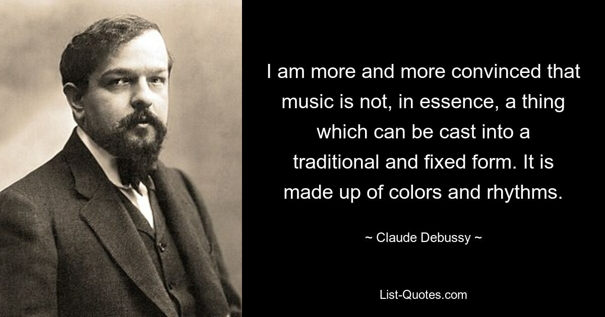 I am more and more convinced that music is not, in essence, a thing which can be cast into a traditional and fixed form. It is made up of colors and rhythms. — © Claude Debussy