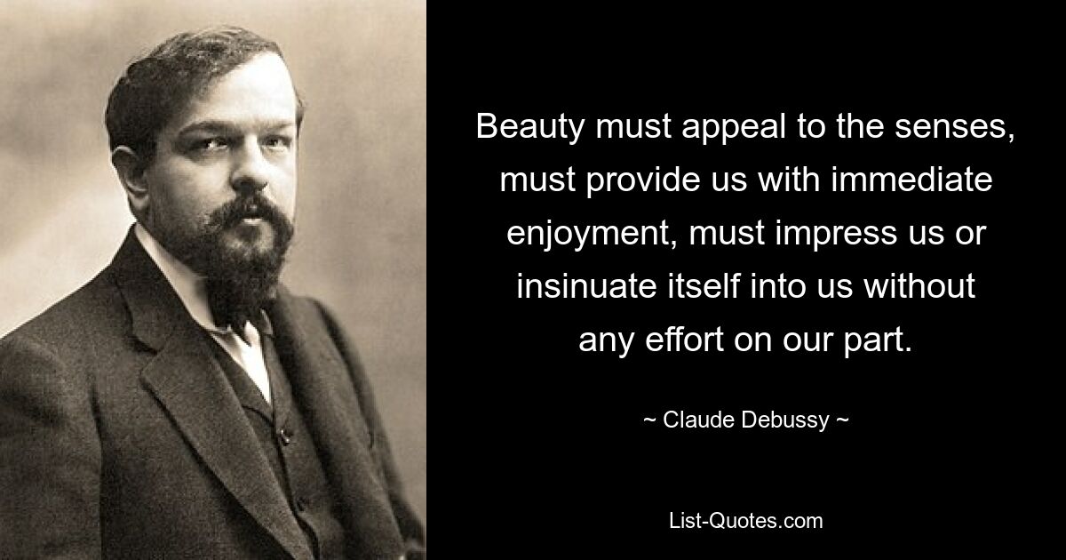 Beauty must appeal to the senses, must provide us with immediate enjoyment, must impress us or insinuate itself into us without any effort on our part. — © Claude Debussy