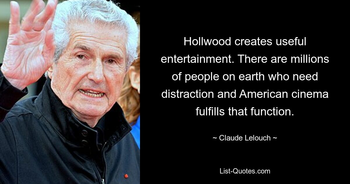 Hollwood creates useful entertainment. There are millions of people on earth who need distraction and American cinema fulfills that function. — © Claude Lelouch