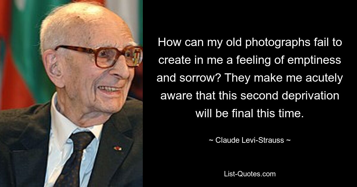 How can my old photographs fail to create in me a feeling of emptiness and sorrow? They make me acutely aware that this second deprivation will be final this time. — © Claude Levi-Strauss