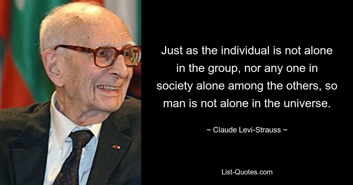 Just as the individual is not alone in the group, nor any one in society alone among the others, so man is not alone in the universe. — © Claude Levi-Strauss