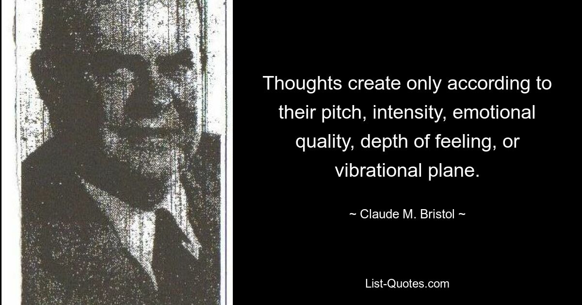 Thoughts create only according to their pitch, intensity, emotional quality, depth of feeling, or vibrational plane. — © Claude M. Bristol