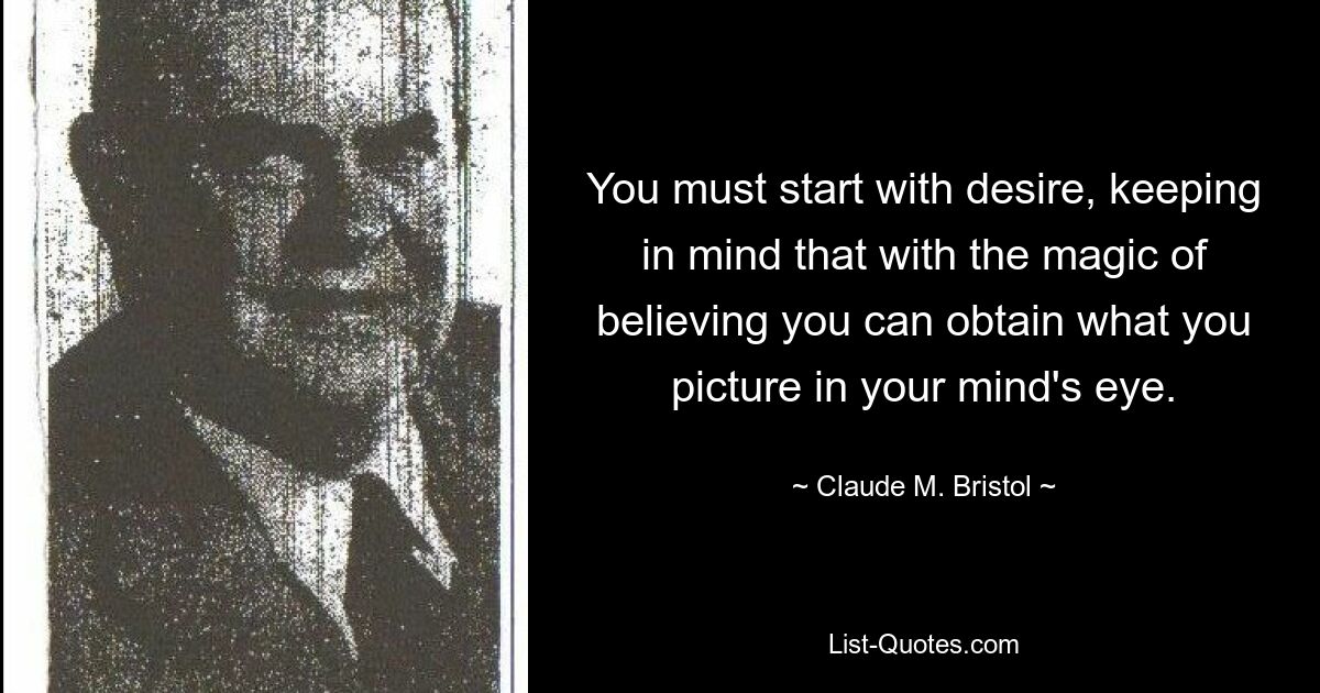 You must start with desire, keeping in mind that with the magic of believing you can obtain what you picture in your mind's eye. — © Claude M. Bristol