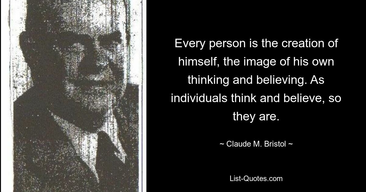 Every person is the creation of himself, the image of his own thinking and believing. As individuals think and believe, so they are. — © Claude M. Bristol