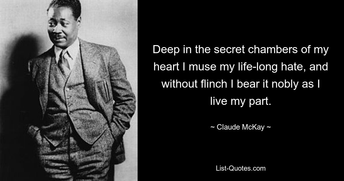 Deep in the secret chambers of my heart I muse my life-long hate, and without flinch I bear it nobly as I live my part. — © Claude McKay