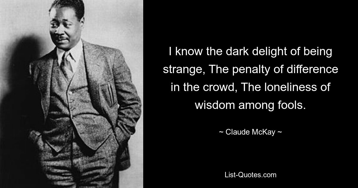 I know the dark delight of being strange, The penalty of difference in the crowd, The loneliness of wisdom among fools. — © Claude McKay