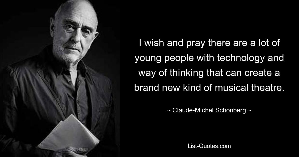 I wish and pray there are a lot of young people with technology and way of thinking that can create a brand new kind of musical theatre. — © Claude-Michel Schonberg