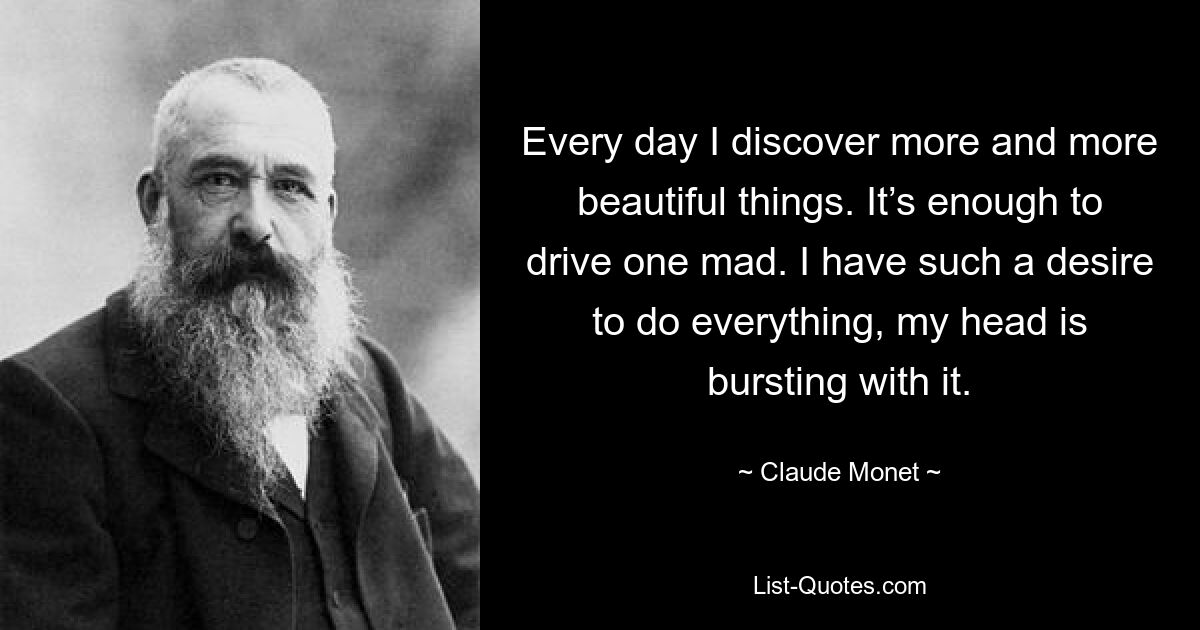 Every day I discover more and more beautiful things. It’s enough to drive one mad. I have such a desire to do everything, my head is bursting with it. — © Claude Monet