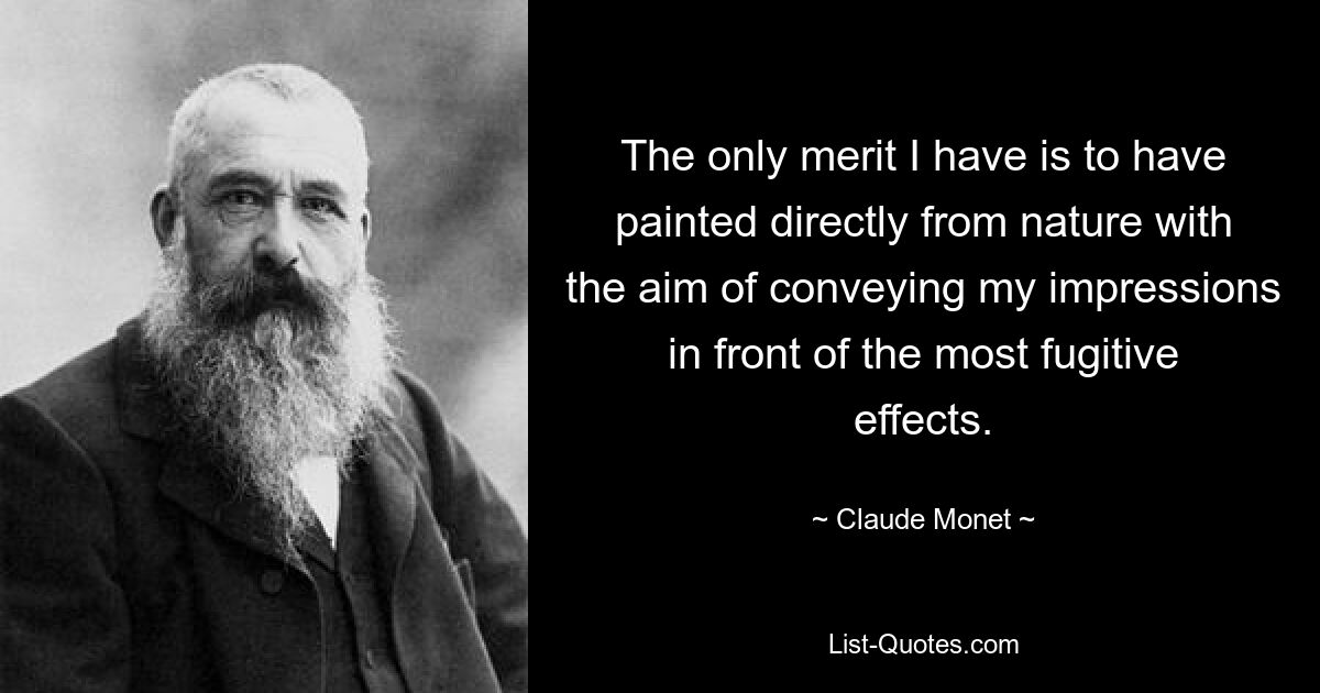 The only merit I have is to have painted directly from nature with the aim of conveying my impressions in front of the most fugitive effects. — © Claude Monet