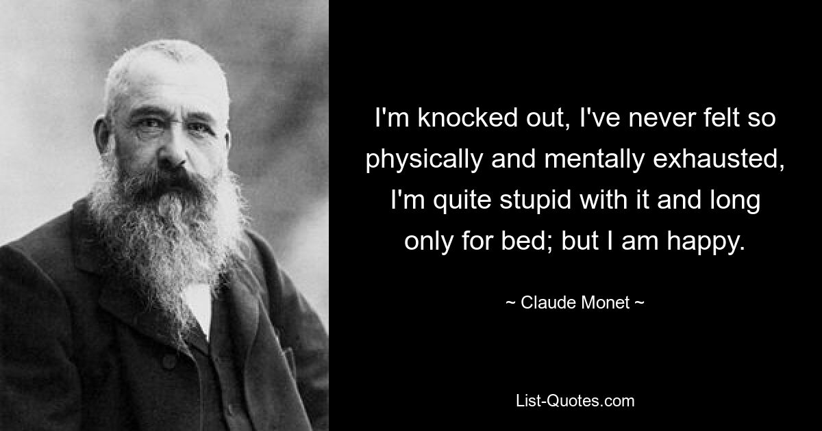 I'm knocked out, I've never felt so physically and mentally exhausted, I'm quite stupid with it and long only for bed; but I am happy. — © Claude Monet