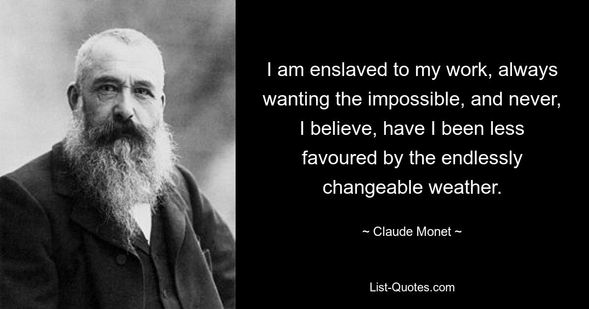 I am enslaved to my work, always wanting the impossible, and never, I believe, have I been less favoured by the endlessly changeable weather. — © Claude Monet