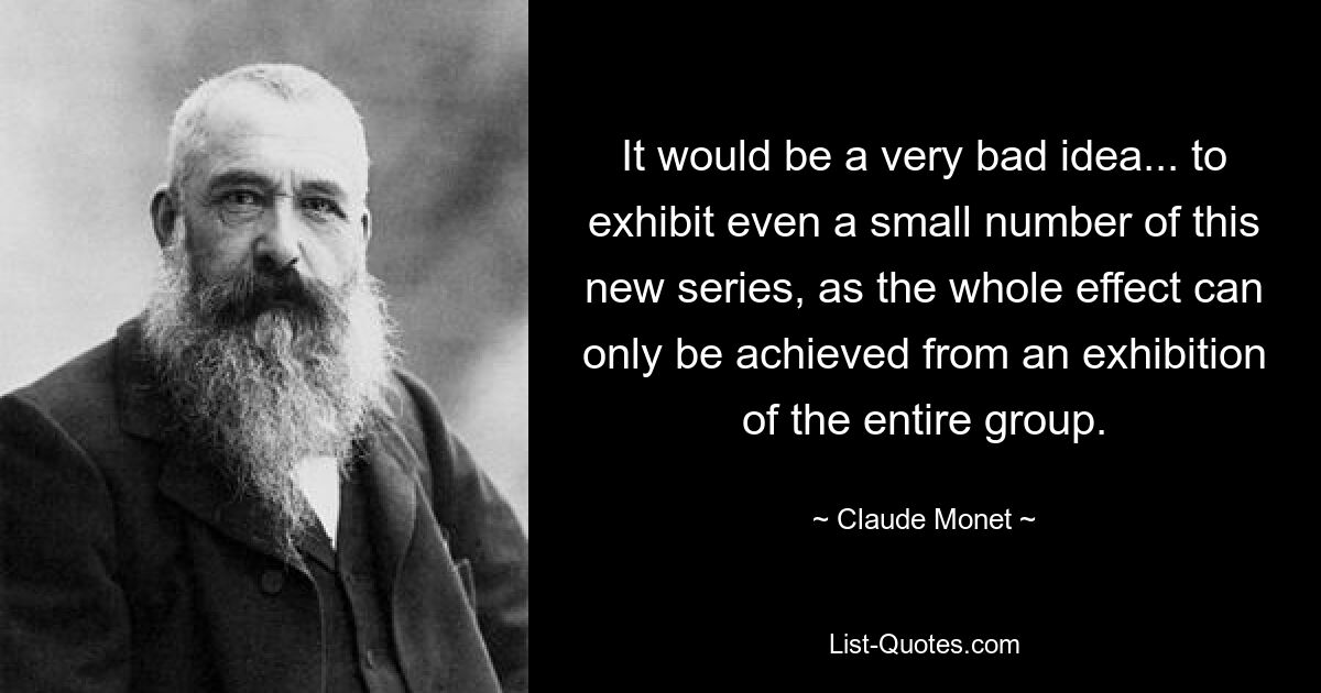 It would be a very bad idea... to exhibit even a small number of this new series, as the whole effect can only be achieved from an exhibition of the entire group. — © Claude Monet