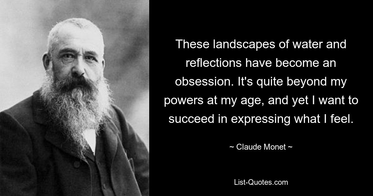 These landscapes of water and reflections have become an obsession. It's quite beyond my powers at my age, and yet I want to succeed in expressing what I feel. — © Claude Monet