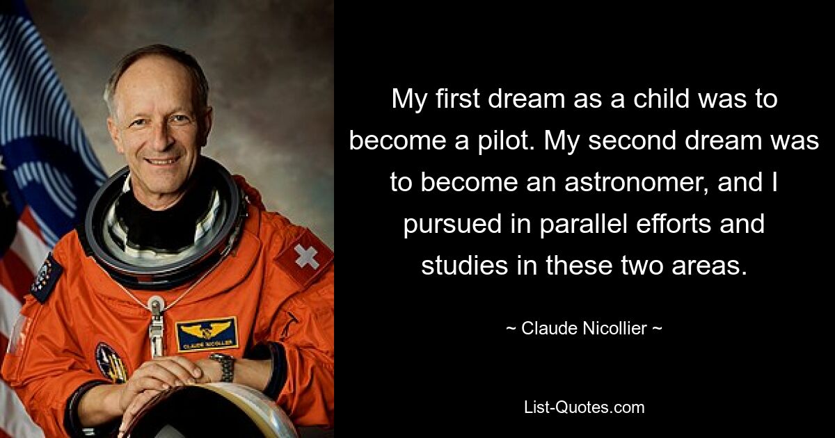 My first dream as a child was to become a pilot. My second dream was to become an astronomer, and I pursued in parallel efforts and studies in these two areas. — © Claude Nicollier