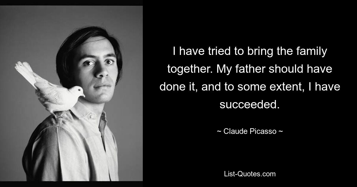 I have tried to bring the family together. My father should have done it, and to some extent, I have succeeded. — © Claude Picasso