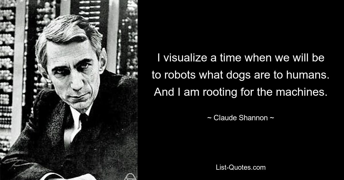 I visualize a time when we will be to robots what dogs are to humans. And I am rooting for the machines. — © Claude Shannon