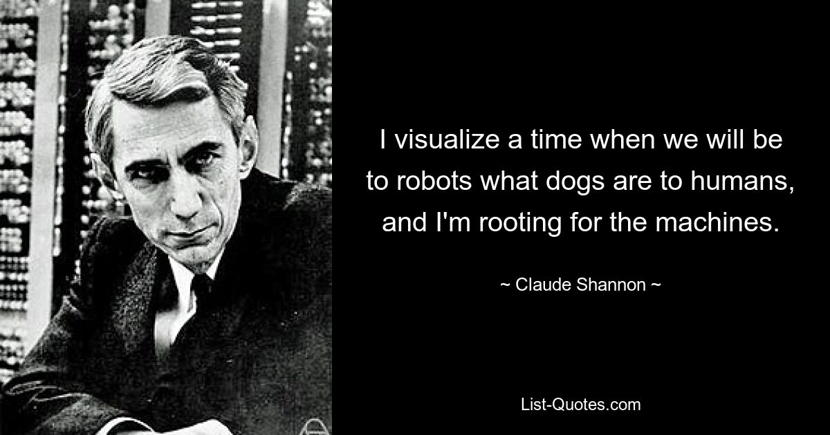 I visualize a time when we will be to robots what dogs are to humans, and I'm rooting for the machines. — © Claude Shannon