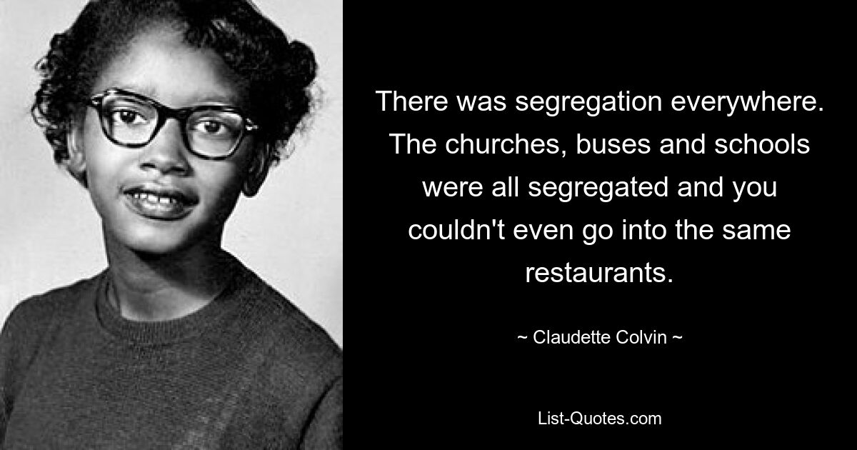 There was segregation everywhere. The churches, buses and schools were all segregated and you couldn't even go into the same restaurants. — © Claudette Colvin