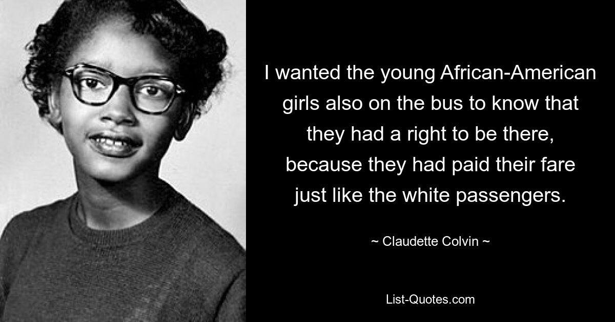 I wanted the young African-American girls also on the bus to know that they had a right to be there, because they had paid their fare just like the white passengers. — © Claudette Colvin