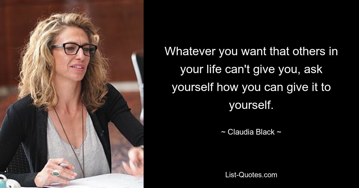 Whatever you want that others in your life can't give you, ask yourself how you can give it to yourself. — © Claudia Black