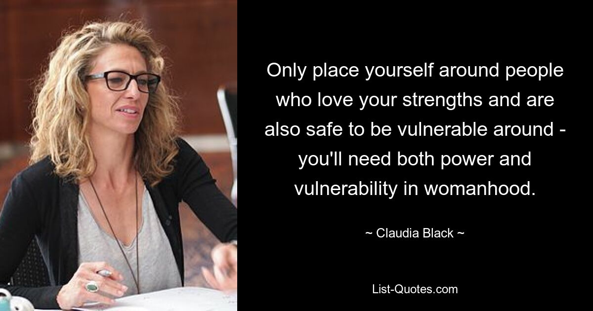 Only place yourself around people who love your strengths and are also safe to be vulnerable around - you'll need both power and vulnerability in womanhood. — © Claudia Black