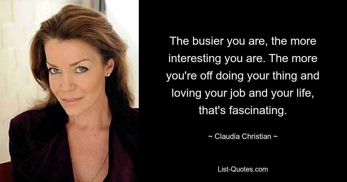 The busier you are, the more interesting you are. The more you're off doing your thing and loving your job and your life, that's fascinating. — © Claudia Christian