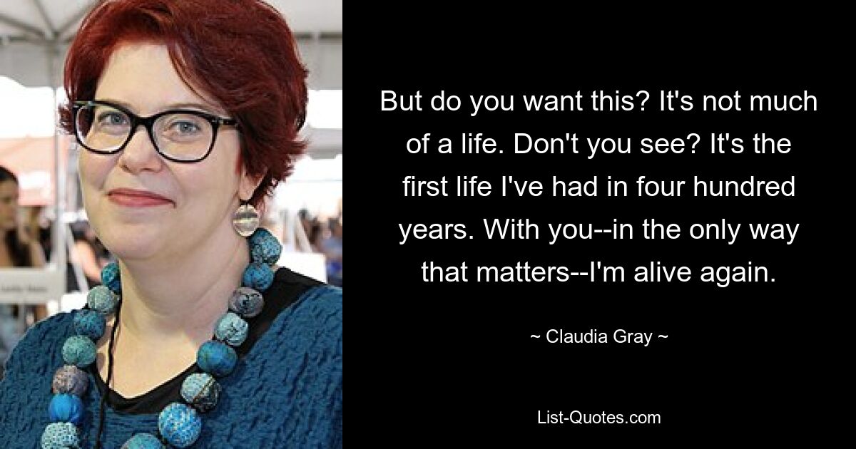 But do you want this? It's not much of a life. Don't you see? It's the first life I've had in four hundred years. With you--in the only way that matters--I'm alive again. — © Claudia Gray