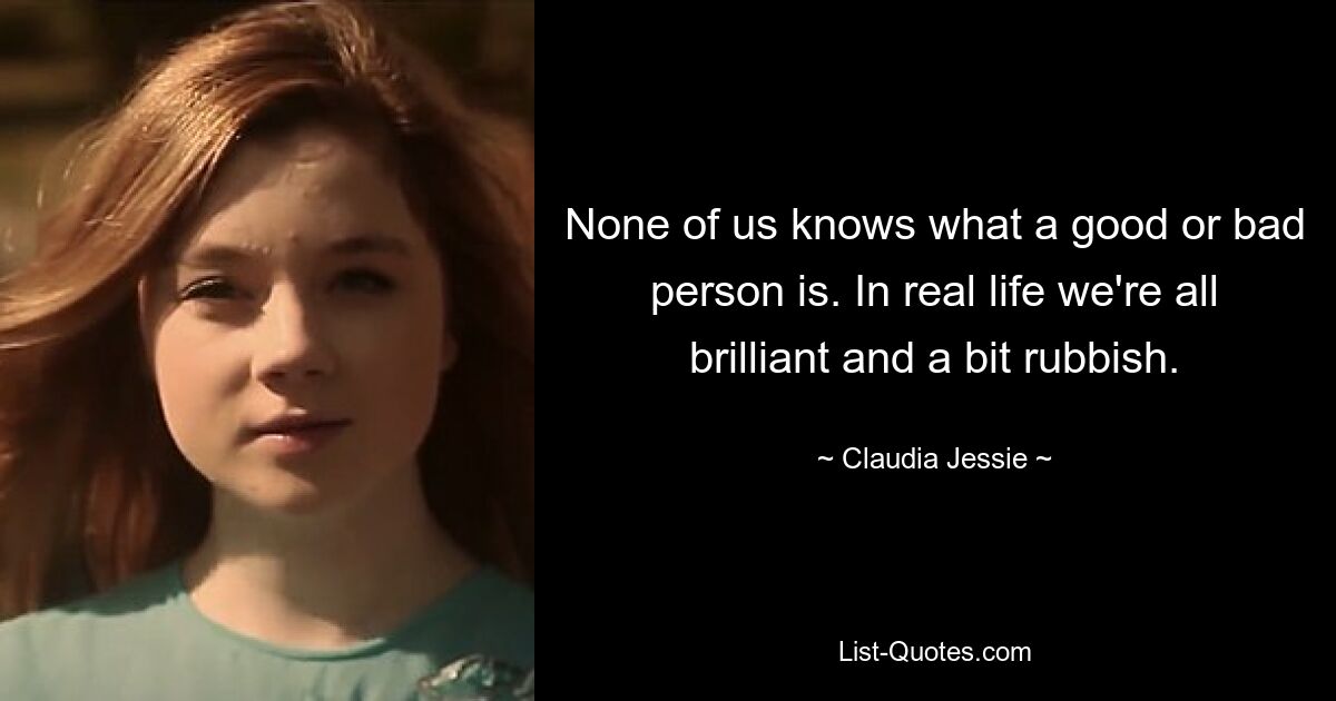 None of us knows what a good or bad person is. In real life we're all brilliant and a bit rubbish. — © Claudia Jessie