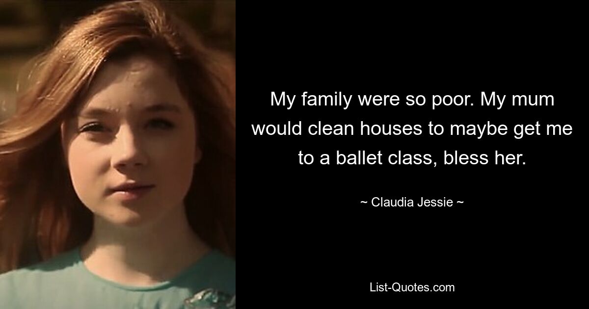 My family were so poor. My mum would clean houses to maybe get me to a ballet class, bless her. — © Claudia Jessie