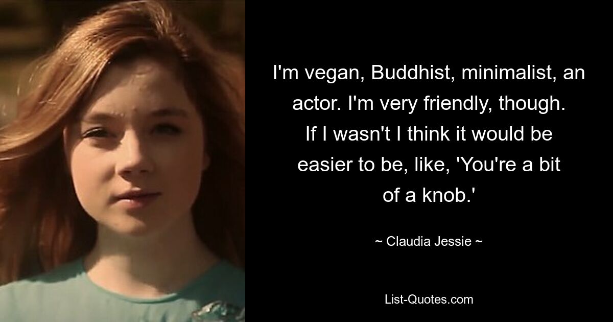 I'm vegan, Buddhist, minimalist, an actor. I'm very friendly, though. If I wasn't I think it would be easier to be, like, 'You're a bit of a knob.' — © Claudia Jessie