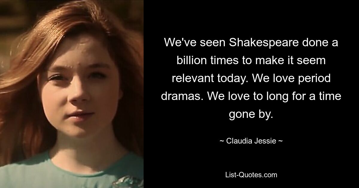 We've seen Shakespeare done a billion times to make it seem relevant today. We love period dramas. We love to long for a time gone by. — © Claudia Jessie